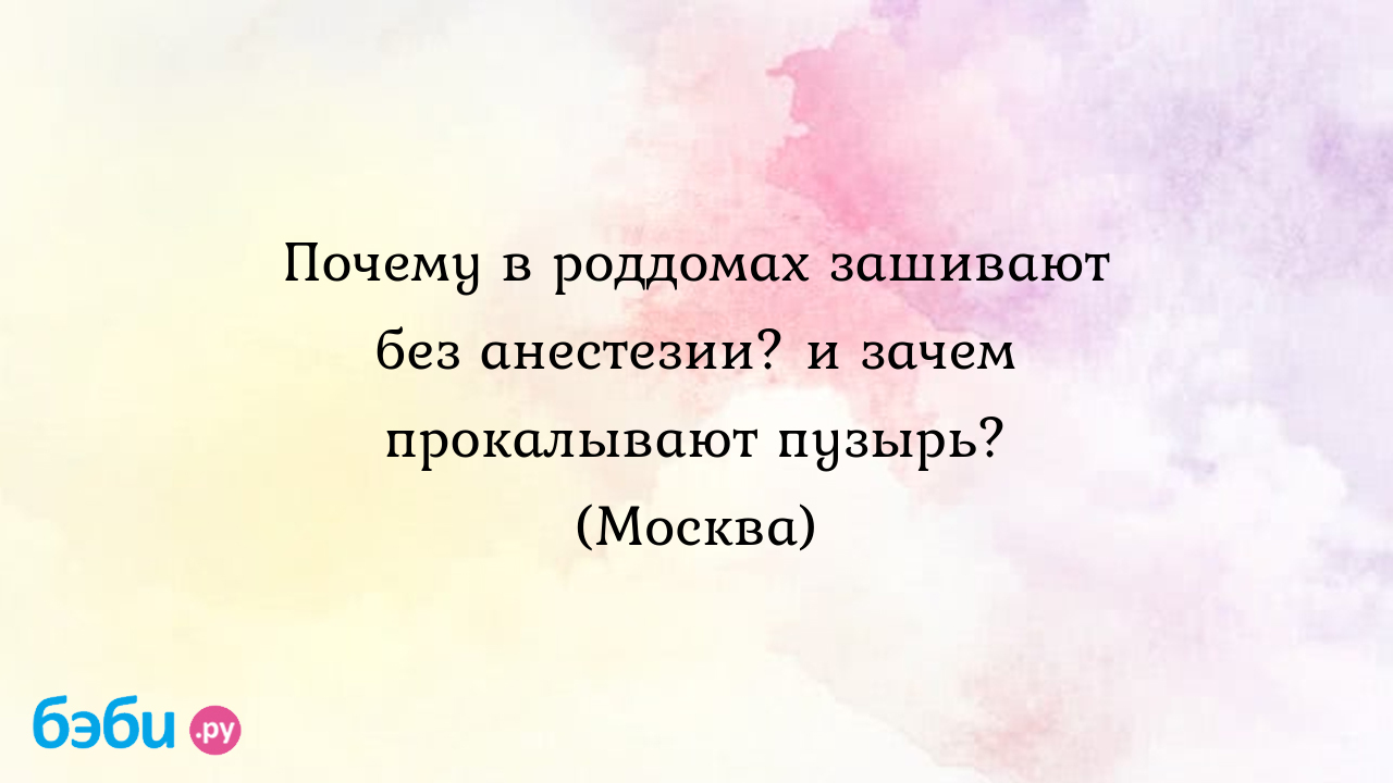 Почему в роддомах зашивают без анестезии? и зачем прокалывают пузырь?  (Москва)