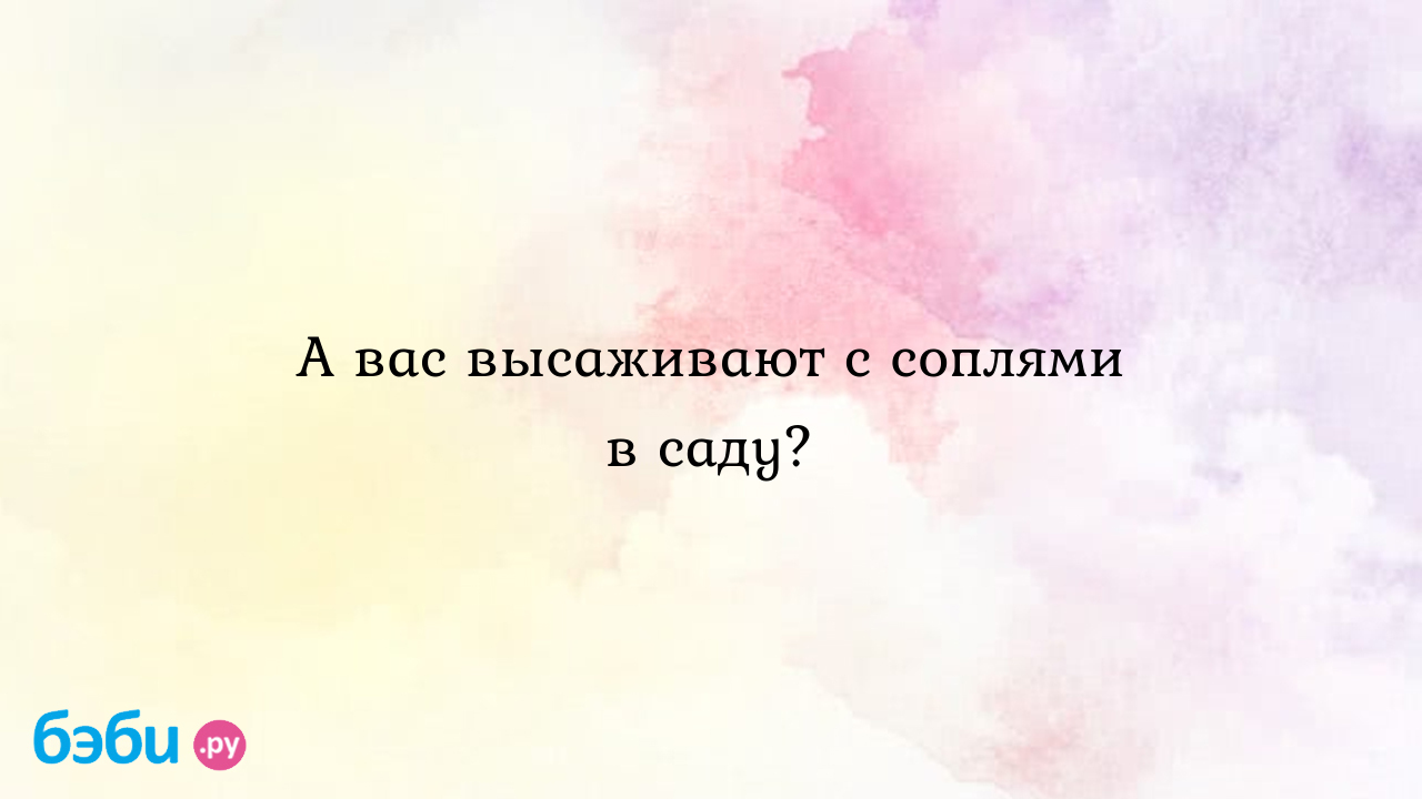 А вас высаживают с соплями в саду?