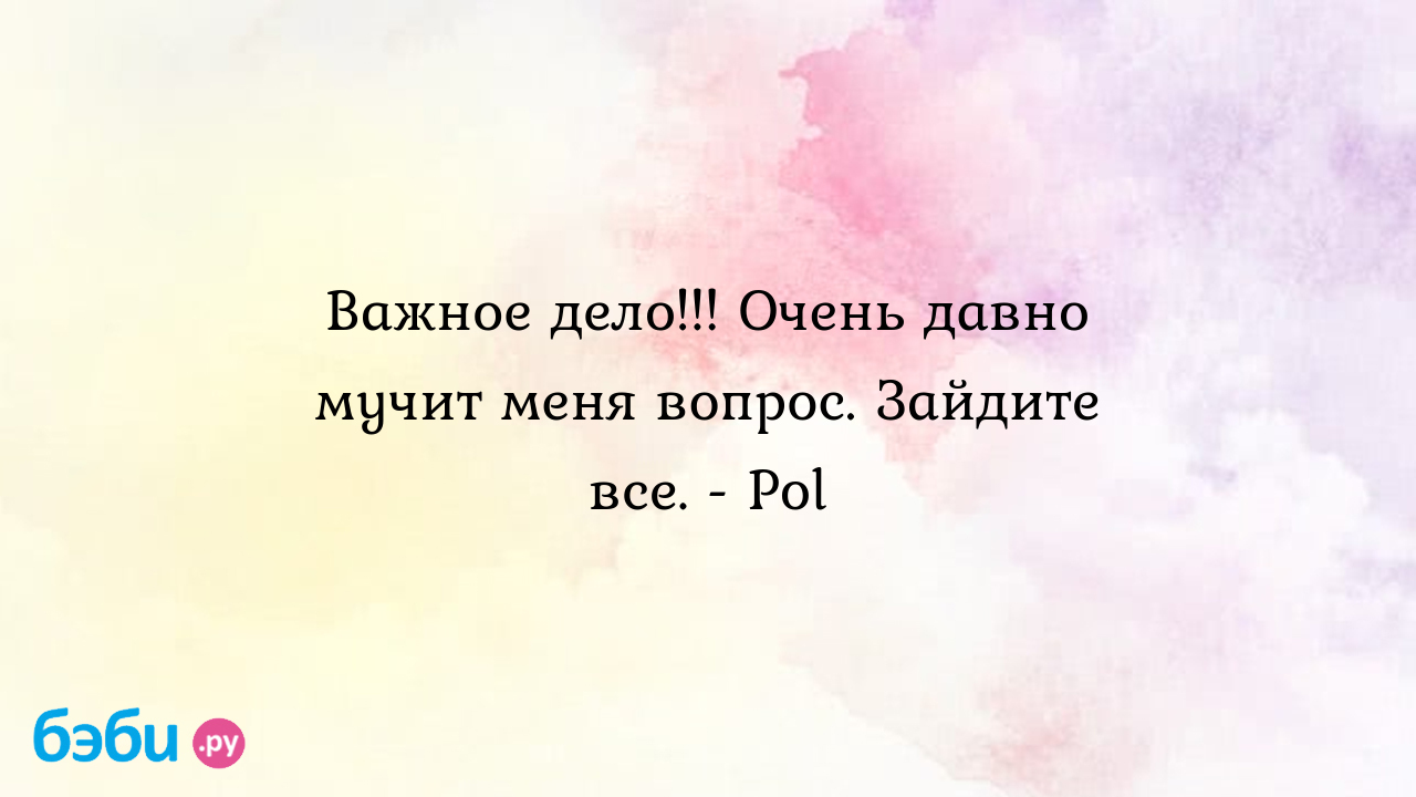 Важное дело!!! Очень давно мучит меня вопрос. Зайдите все. - Pol