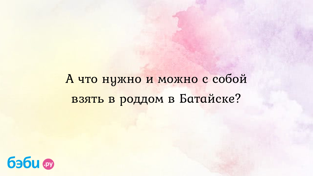 А что нужно и можно с собой взять в роддом в Батайске? - Любовь