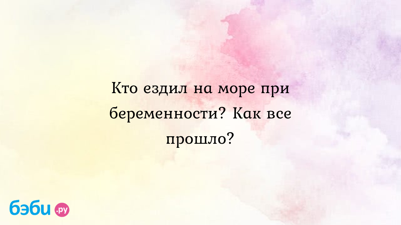 Кто ездил на море при беременности? Как все прошло? - Вопросы во время  беременности