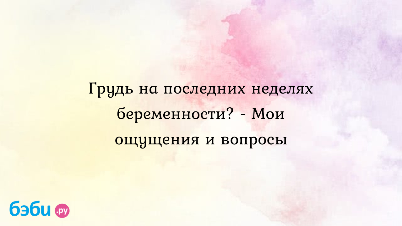 Грудь на последних неделях беременности? - Мои ощущения и вопросы