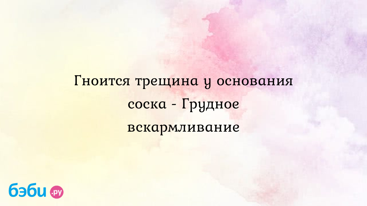 Гноится трещина у основания соска - Грудное вскармливание