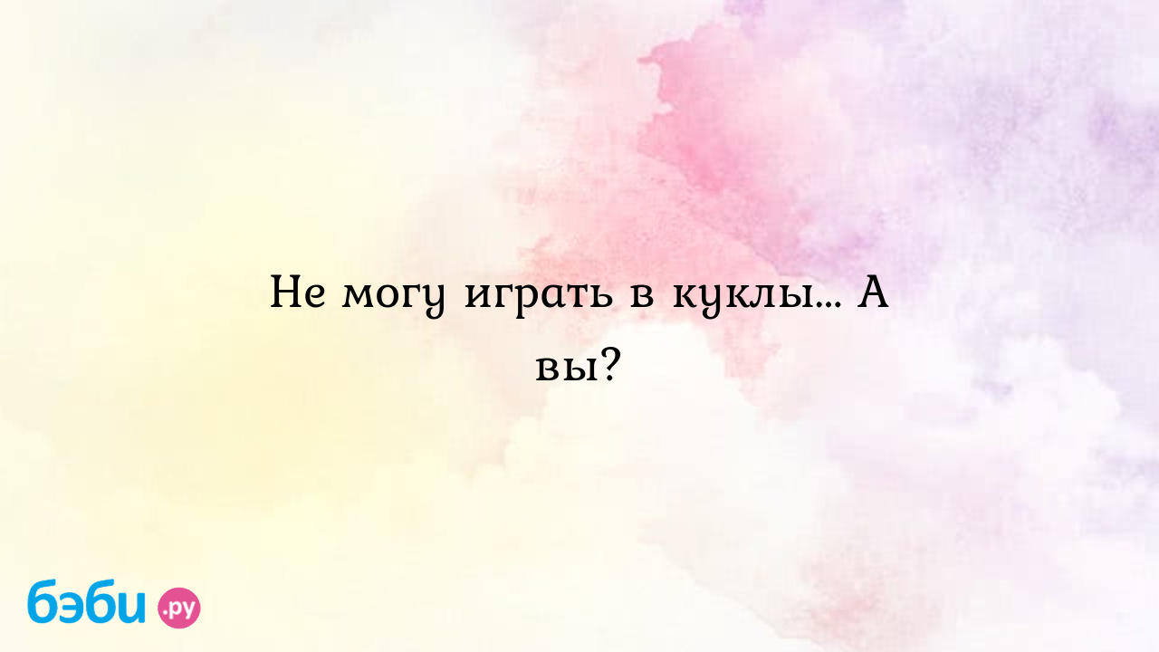 Не могу играть в куклы... А вы?