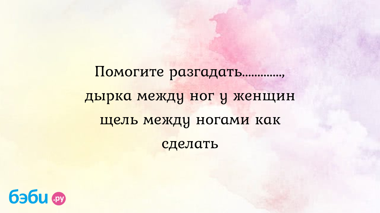 Помогите разгадать............., дырка между ног у женщин щель между ногами  как сделать