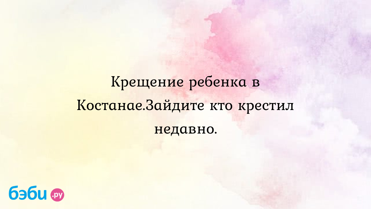 Крещение ребенка в Костанае.Зайдите кто крестил недавно. - Марина