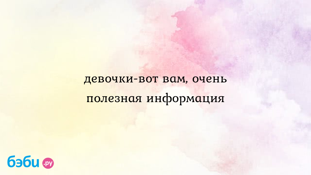 Девочки-вот вам, очень полезная информация