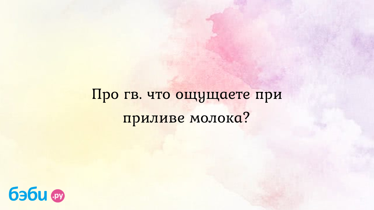 Про гв. что ощущаете при приливе молока?