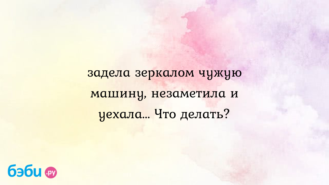 Задела зеркалом чужую машину, незаметила и уехала... Что делать? - Телефон  доверия