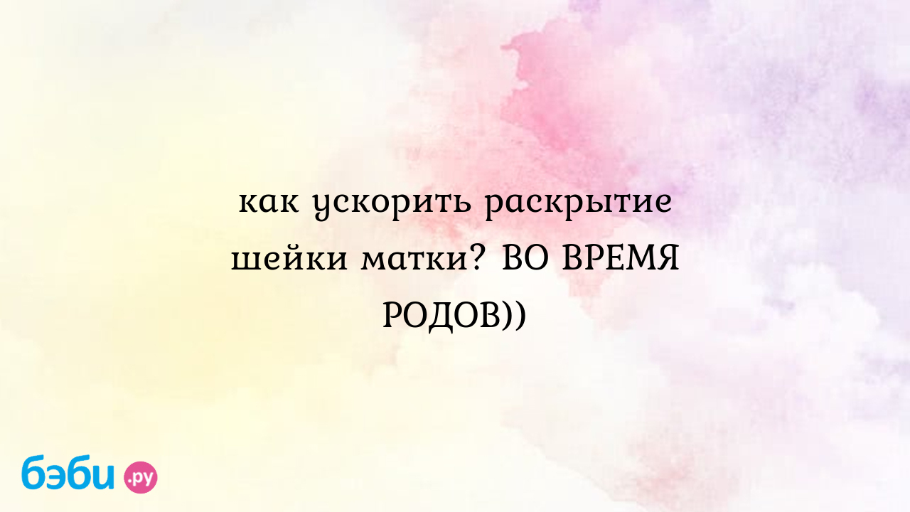 Как ускорить раскрытие шейки матки? во время родов)), как ускорить время  родов