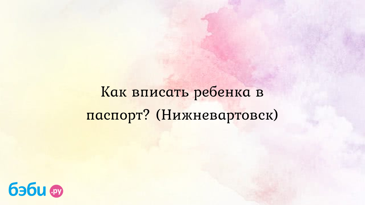 Как вписать ребенка в паспорт? (Нижневартовск)