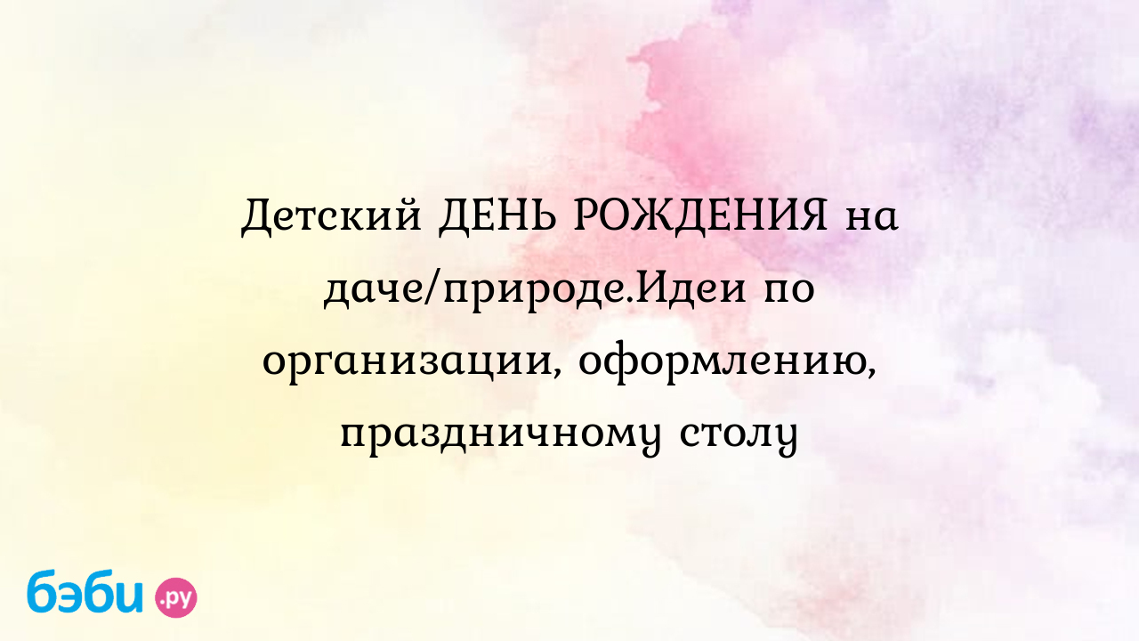 Детский день рождения: Детский ДЕНЬ РОЖДЕНИЯ на даче/природе.Идеи по  организации, оформлению, праздничному столу