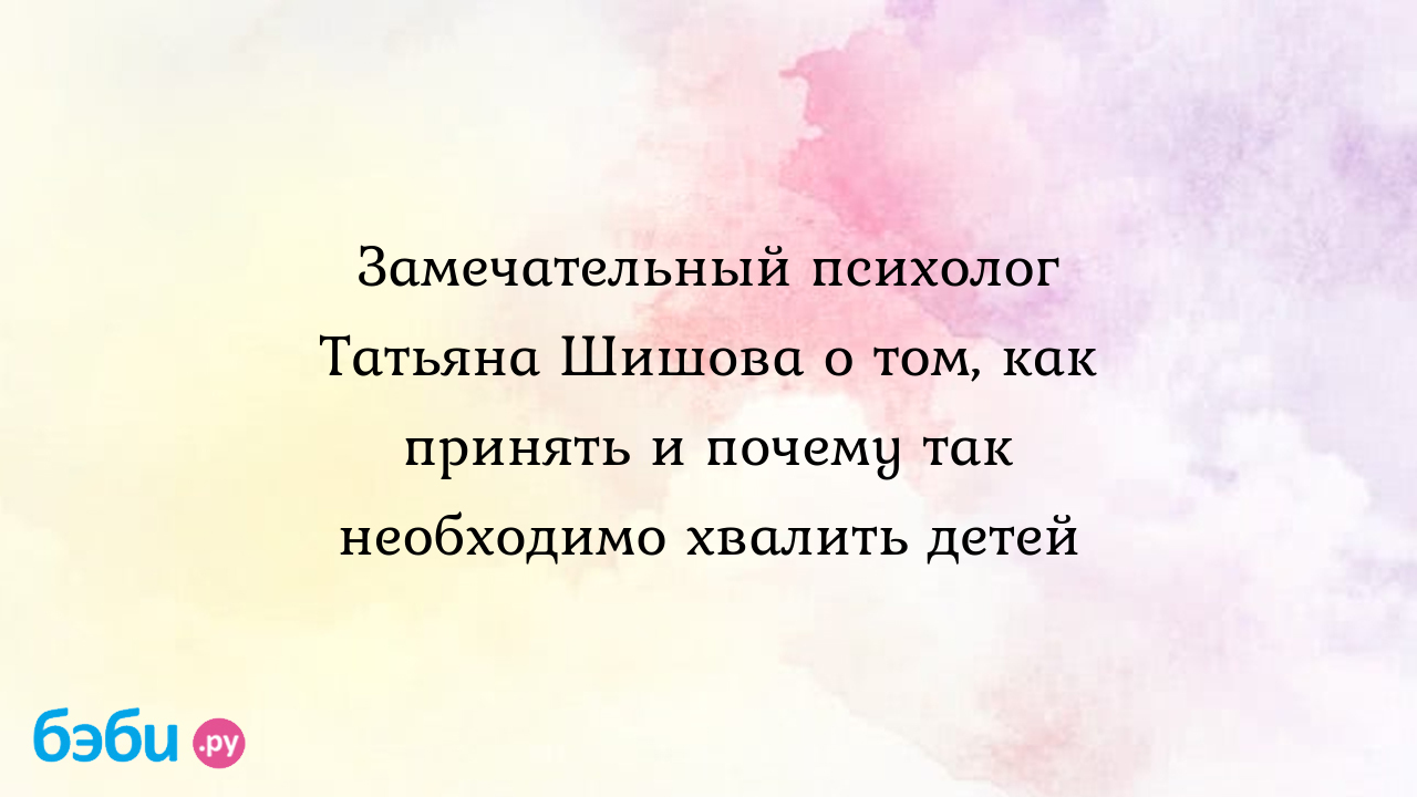 Замечательный психолог Татьяна Шишова о том, как принять и почему так  необходимо хвалить детей