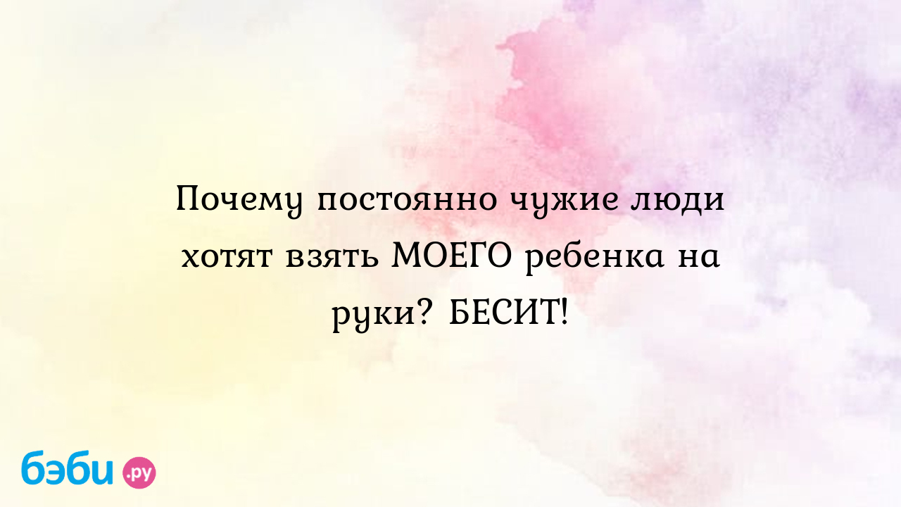 Почему постоянно чужие люди хотят взять моего ребенка на руки? бесит!,  ребенок постоянно хочет на руки