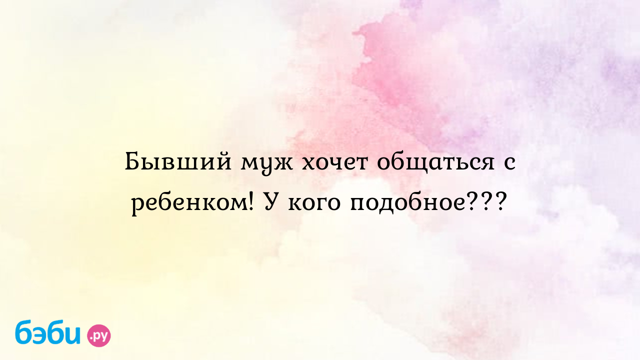 Бывший муж хочет общаться с ребенком! У кого подобное???