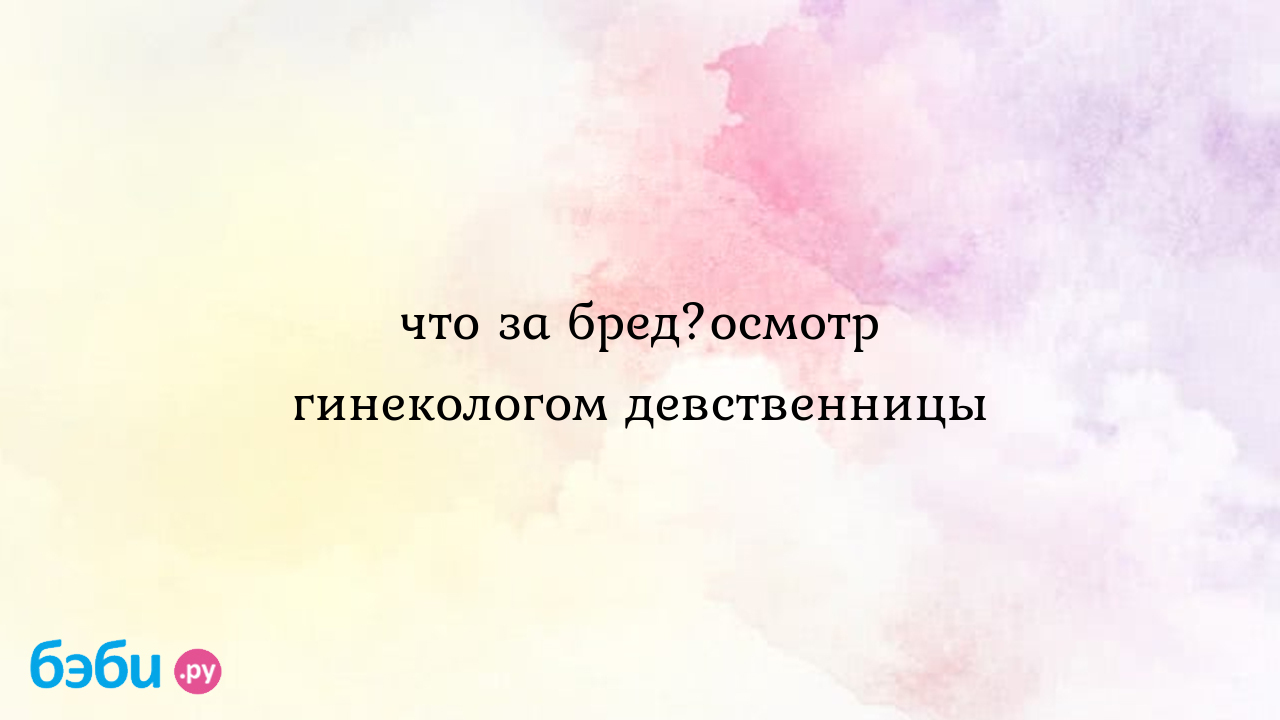 Что за бред?осмотр гинекологом девственницы