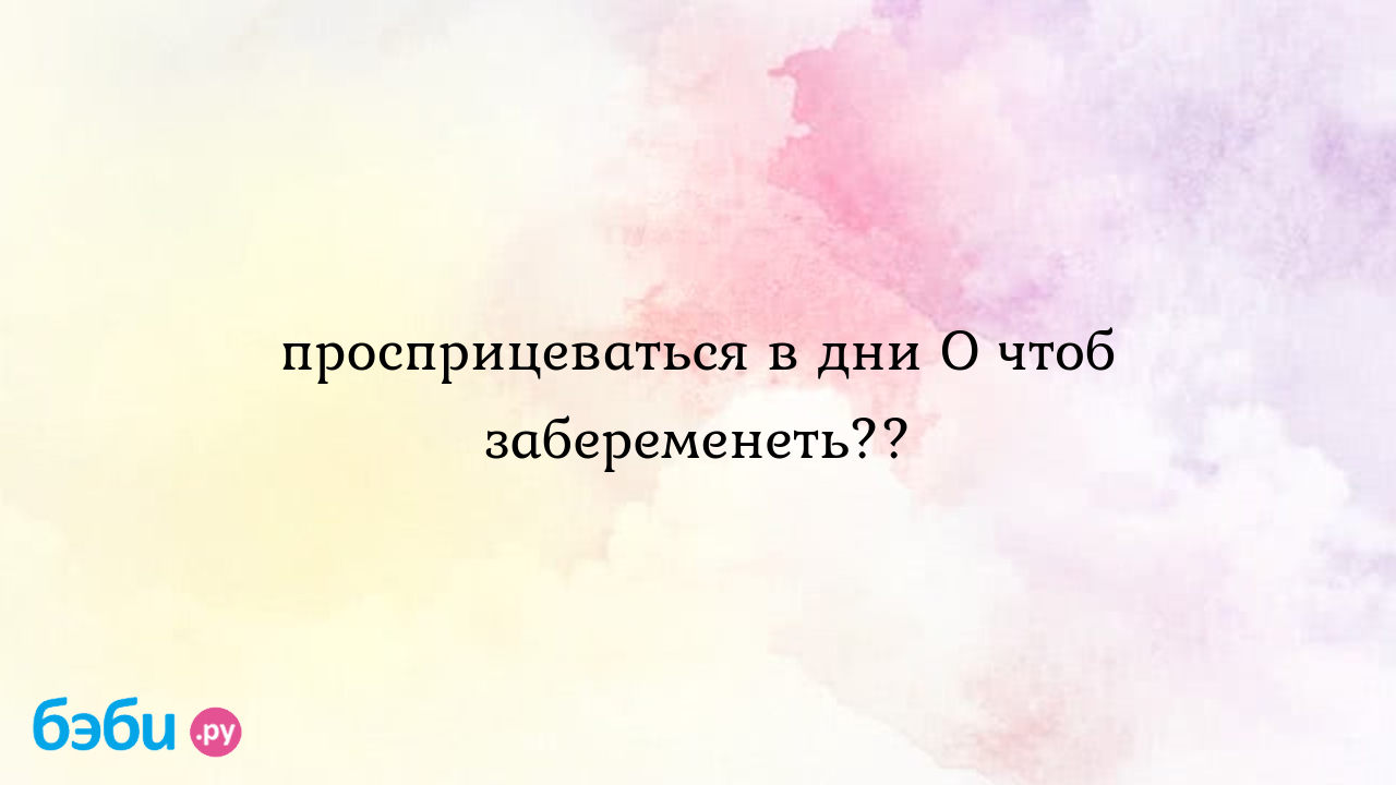 Просприцеваться в дни О чтоб забеременеть?? - Хочу ребенка