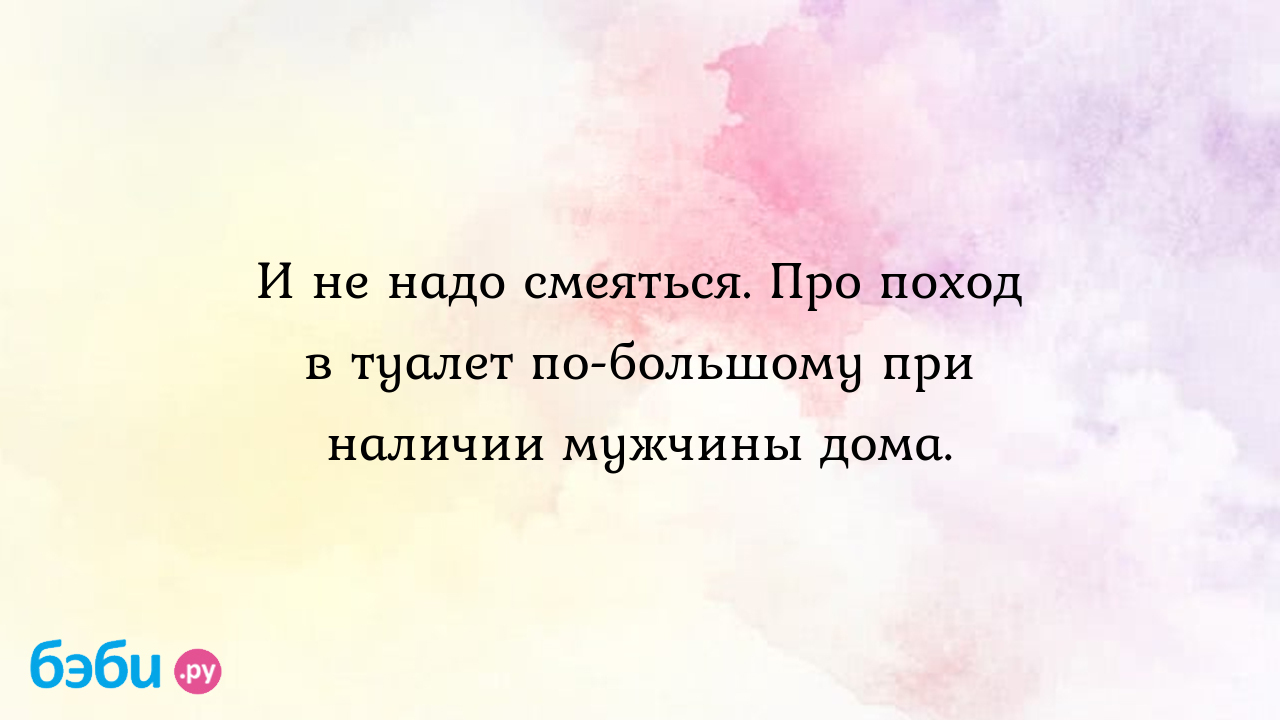 И не надо смеяться. Про поход в туалет по-большому при наличии мужчины дома.