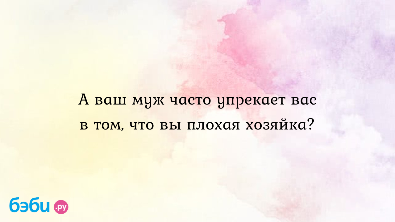 А ваш муж часто упрекает вас в том, что вы плохая хозяйка?