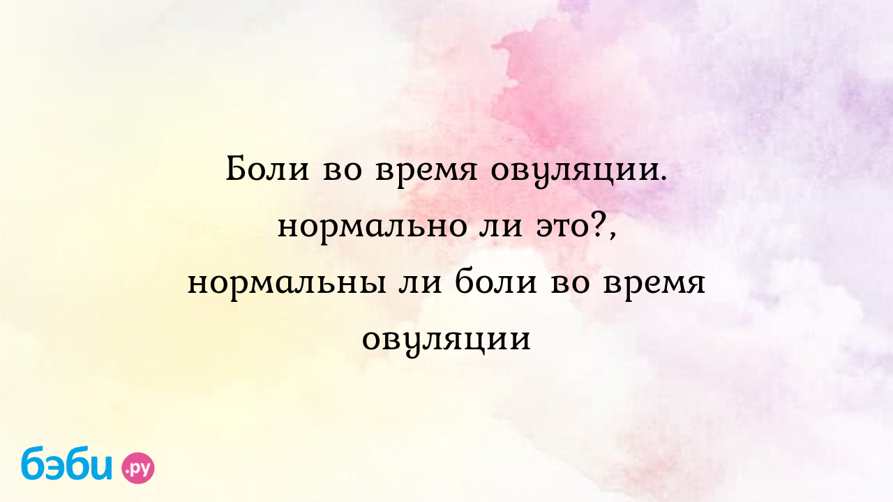 Боли во время овуляции. нормально ли это?, нормальны ли боли во время  овуляции