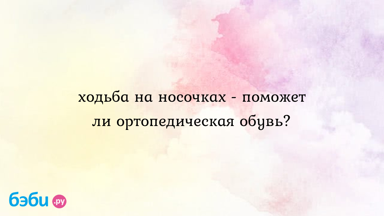 Ходьба на носочках - поможет ли ортопедическая обувь? - Особый ребенок