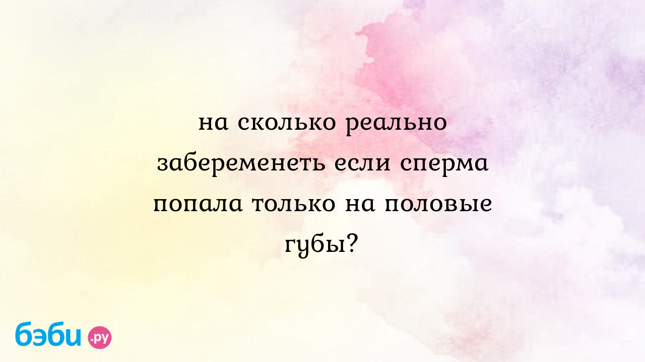 На сколько реально забеременеть если сперма попала только на половые губы?  - Татьяна