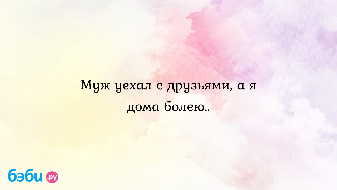 Муж уехал с друзьями, а я дома болею.. - Мужчина и женщина - Анастасия