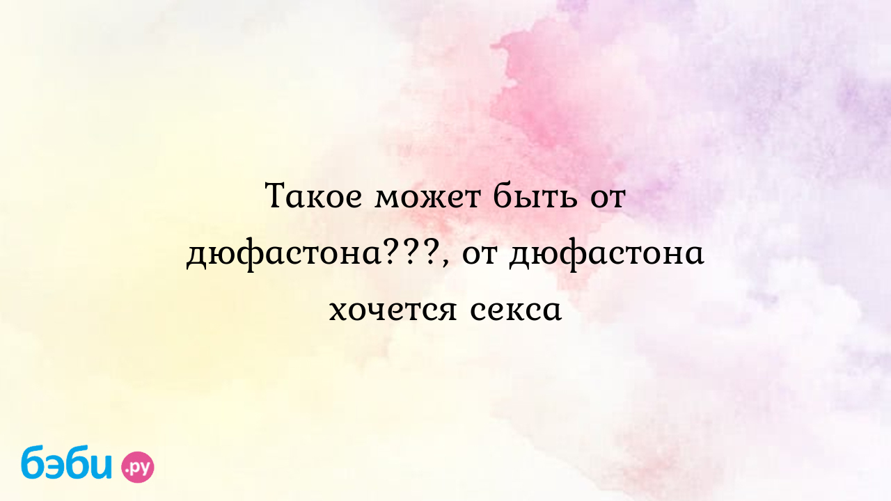 Такое может быть от дюфастона???, от дюфастона хочется секса