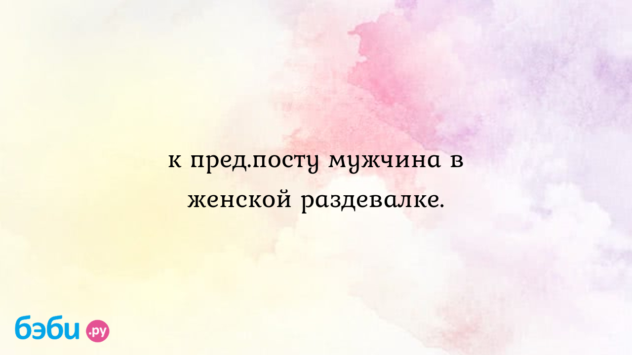 К пред.посту мужчина в женской раздевалке.