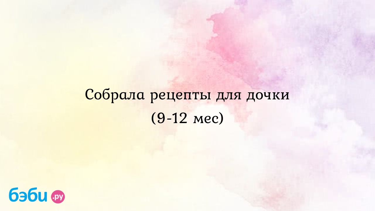 Собрала рецепты для дочки (9-12 мес) - Здоровье и питание малыша