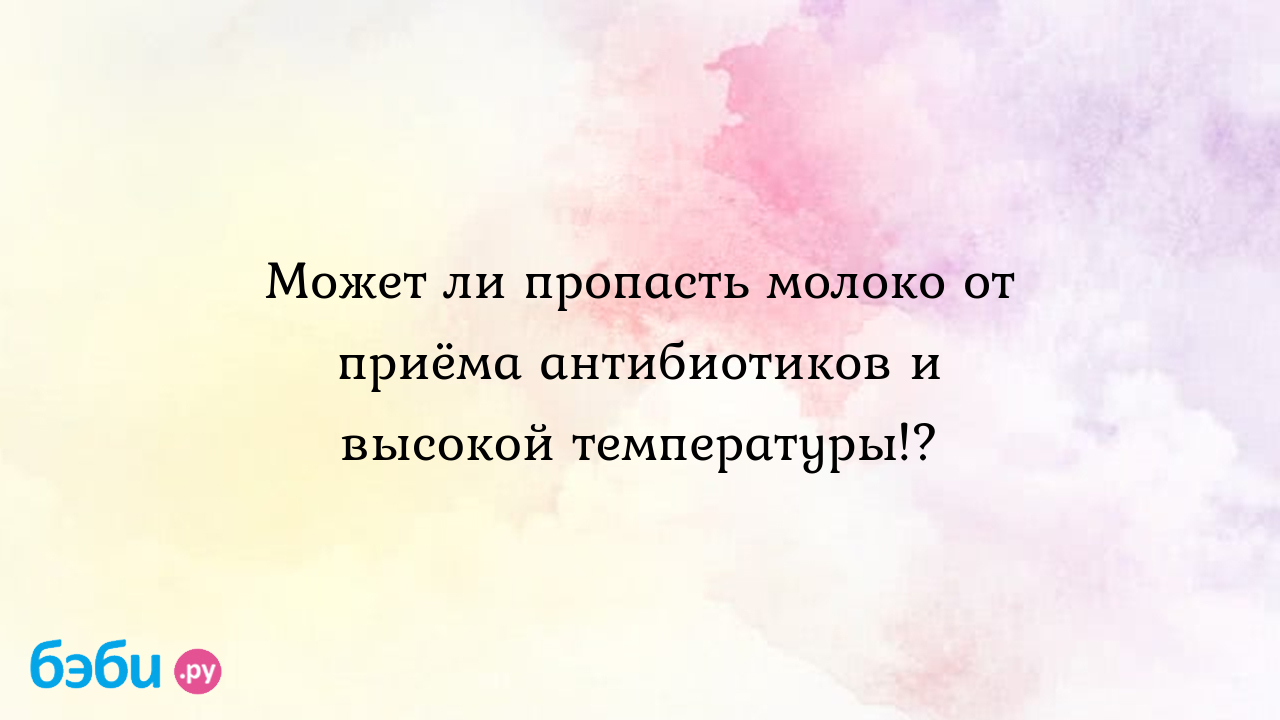 Может ли пропасть молоко от приёма антибиотиков и высокой температуры!?