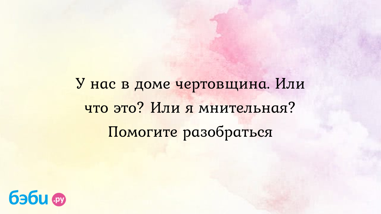 У нас в доме чертовщина. Или что это? Или я мнительная? Помогите  разобраться - Сахарок