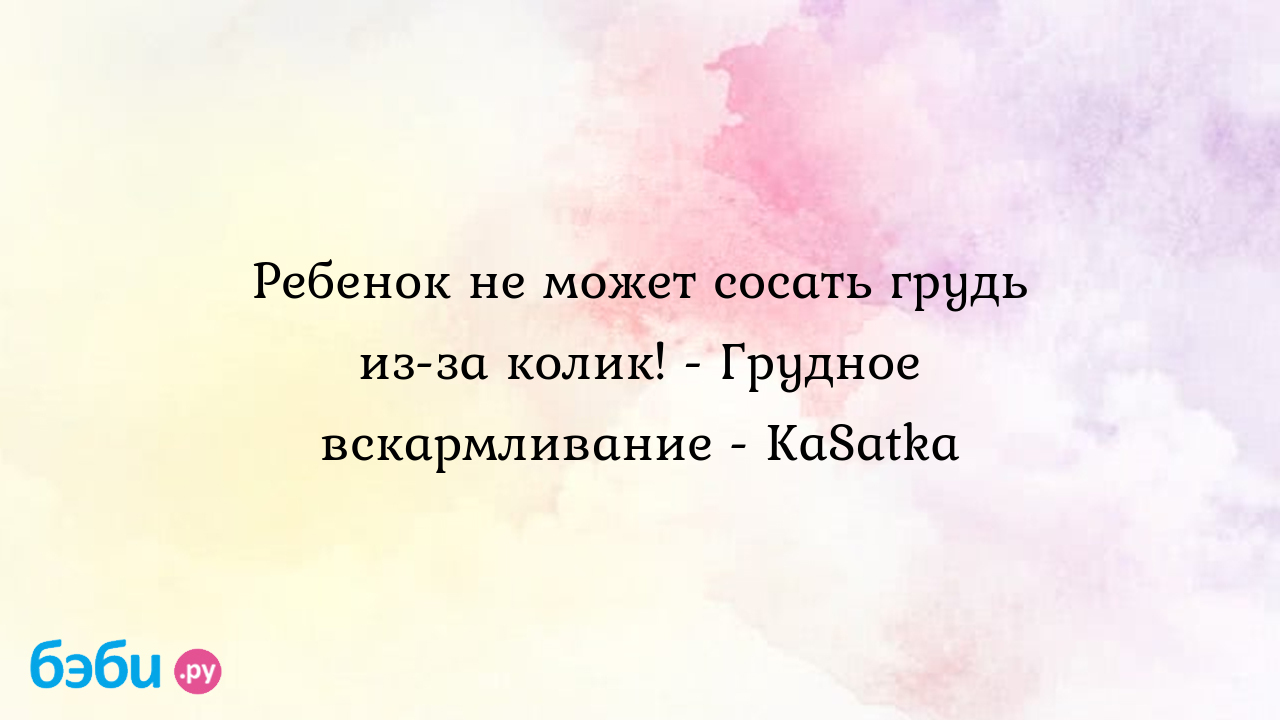 Ребенок не может сосать грудь из-за колик! - Грудное вскармливание - KaSatka