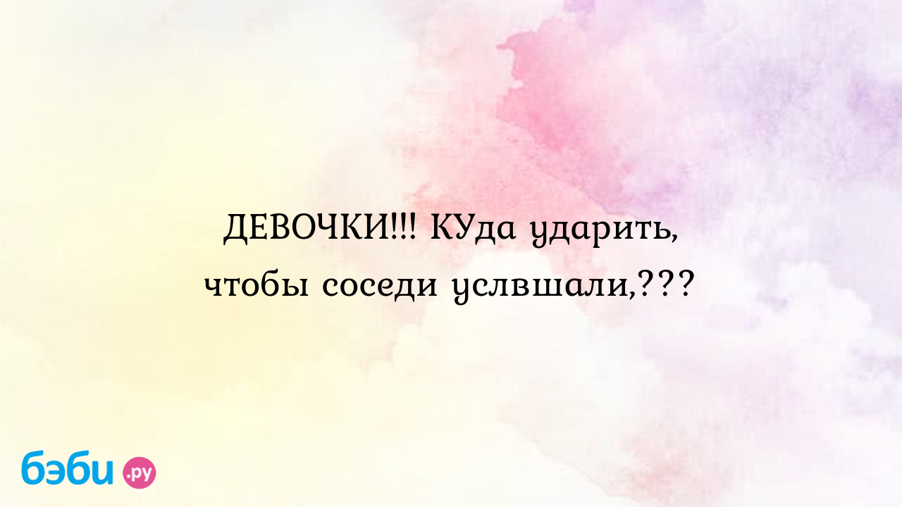 Девочки!!! куда ударить, чтобы соседи услвшали,???, куда писать на соседей  сверху