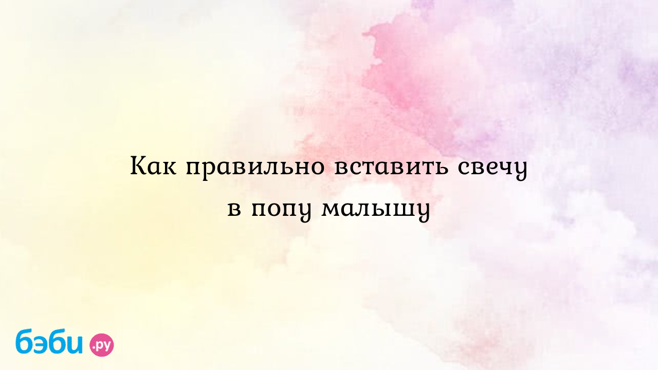 Как правильно вставить свечу в попу малышу | Метки: давать