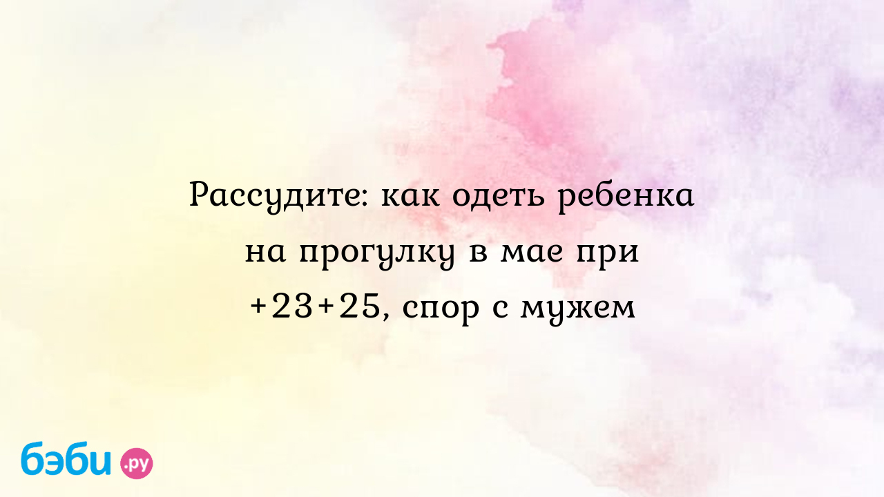 Рассудите: как одеть ребенка на прогулку в мае при +23+25, спор с мужем, ка одеть  малыша при 23