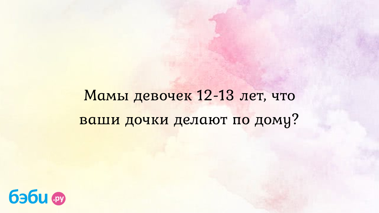 Мамы девочек 12-13 лет, что ваши дочки делают по дому?, девочки 12-13лет