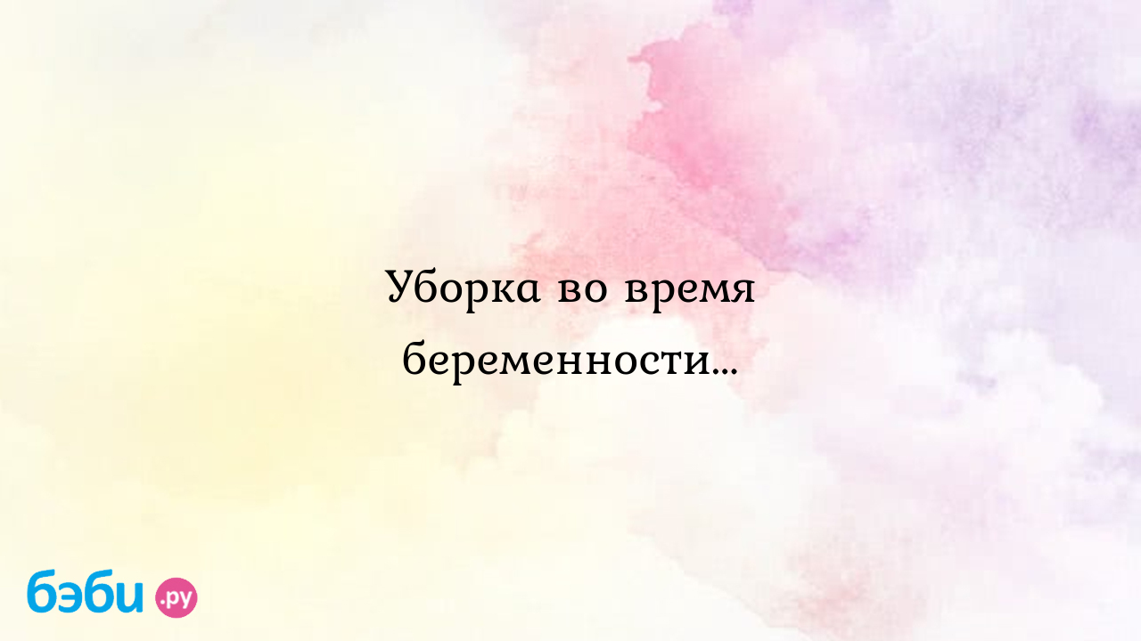 Уборка во время беременности... - Вопросы во время беременности