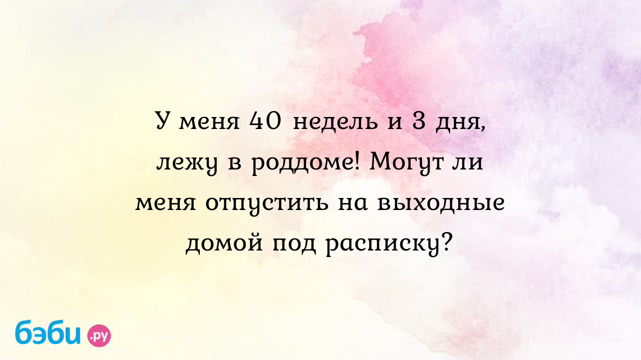 У меня 40 недель и 3 дня, лежу в роддоме! Могут ли меня отпустить на  выходные домой под расписку? - Любимости Любимые