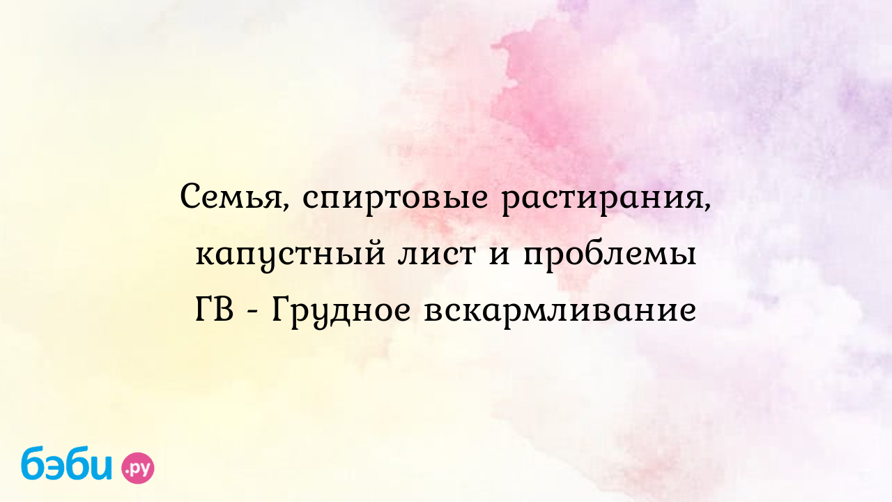 Семья, спиртовые растирания, капустный лист и проблемы ГВ - Грудное  вскармливание