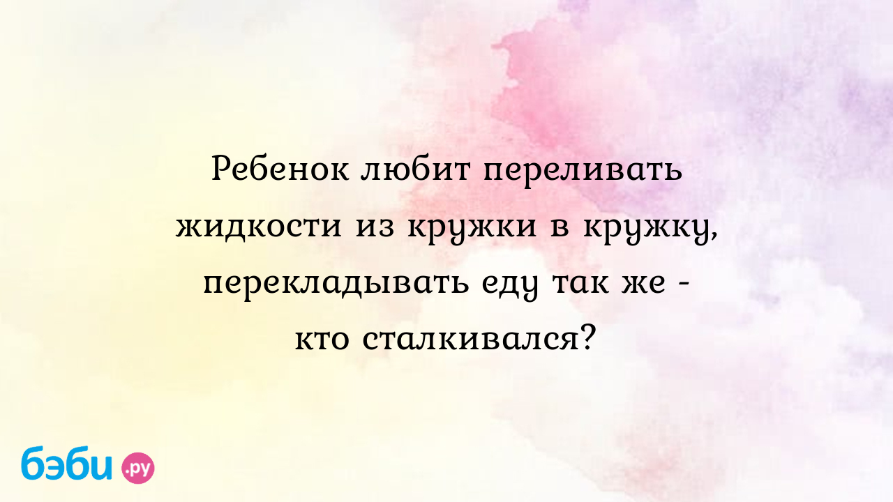 Ребенок любит переливать жидкости из кружки в кружку, перекладывать еду так  же - кто сталкивался? - Маргарита