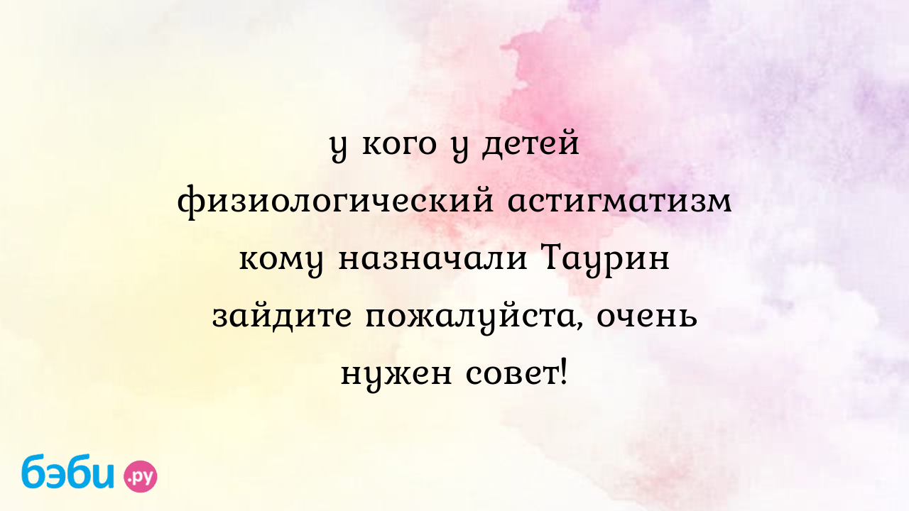 У кого у детей физиологический астигматизм кому назначали Таурин зайдите  пожалуйста, очень нужен совет! - Здоровье и питание ребенка от года до трех  лет