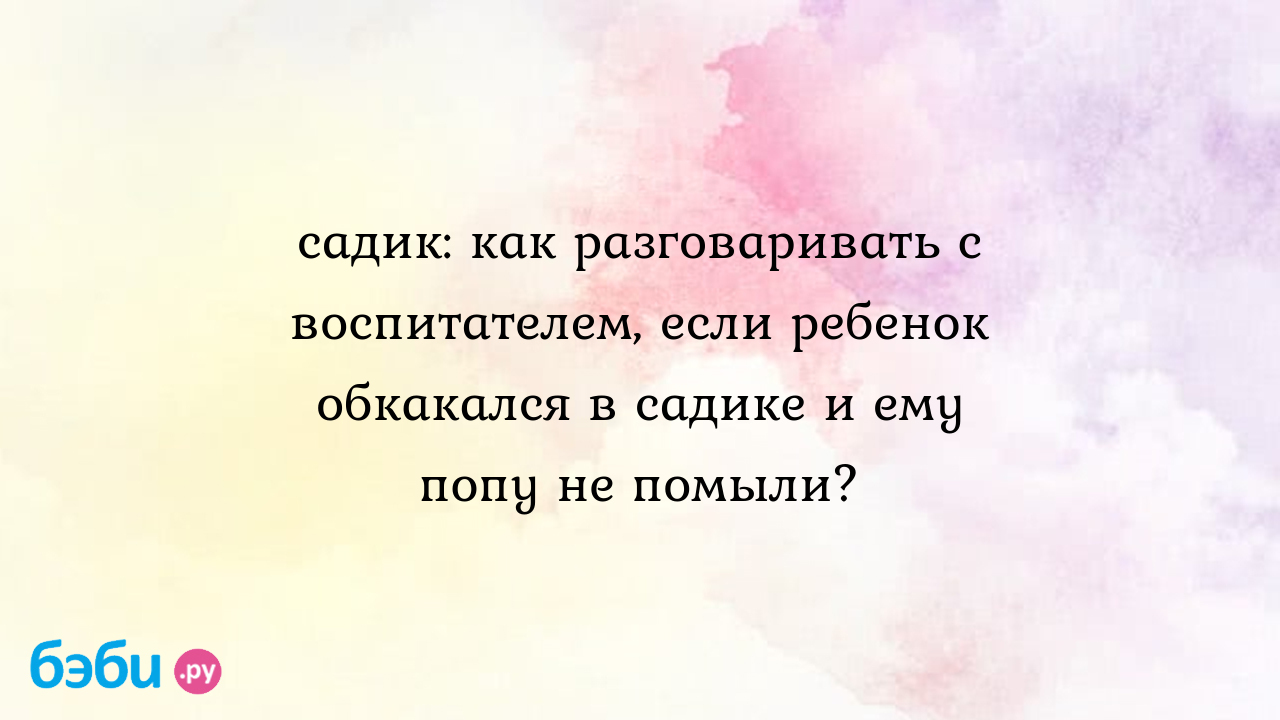 Садик: как разговаривать с воспитателем, если ребенок обкакался в садике и  ему попу не помыли?