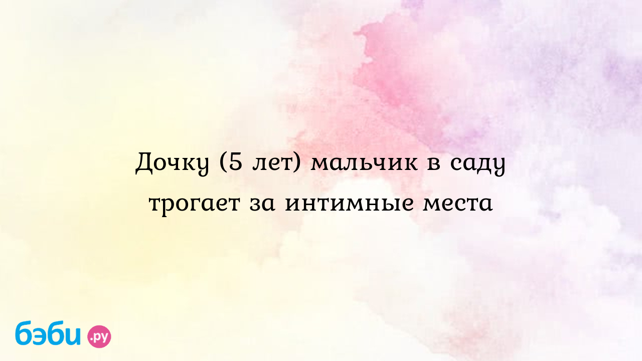 Дочку (5 лет) мальчик в саду трогает за интимные места, девочка трогает себя  за интимные места