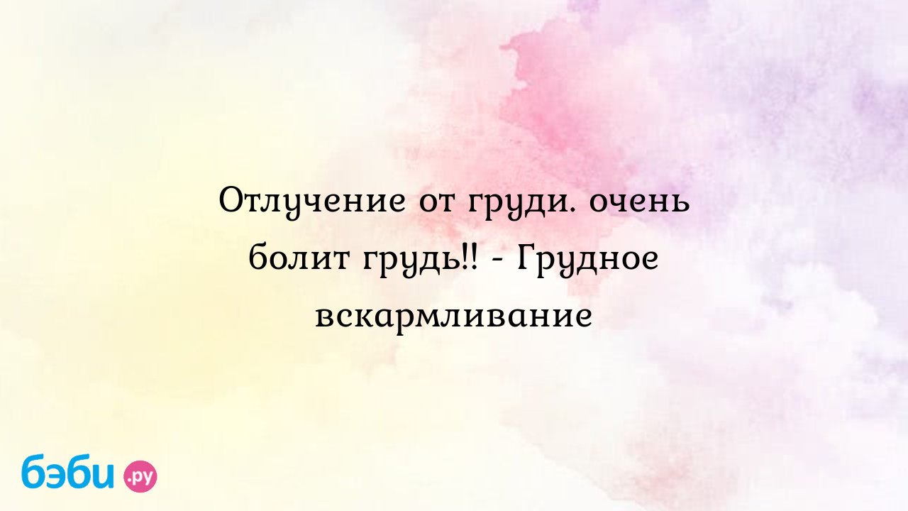 Отлучение от груди. очень болит грудь!! - Грудное вскармливание