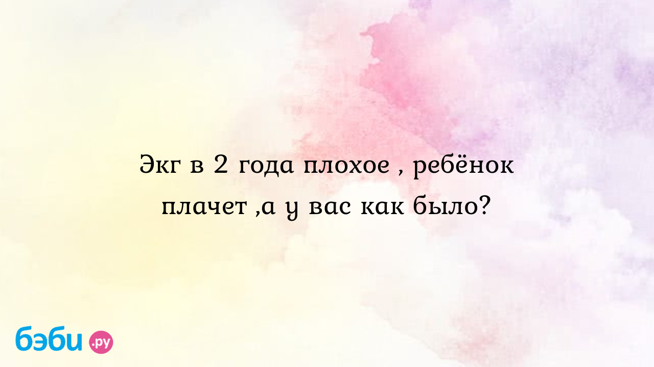 Экг в 2 года плохое , ребёнок плачет ,а у вас как было? - Здоровье и  питание ребенка от года до трех лет - Аня