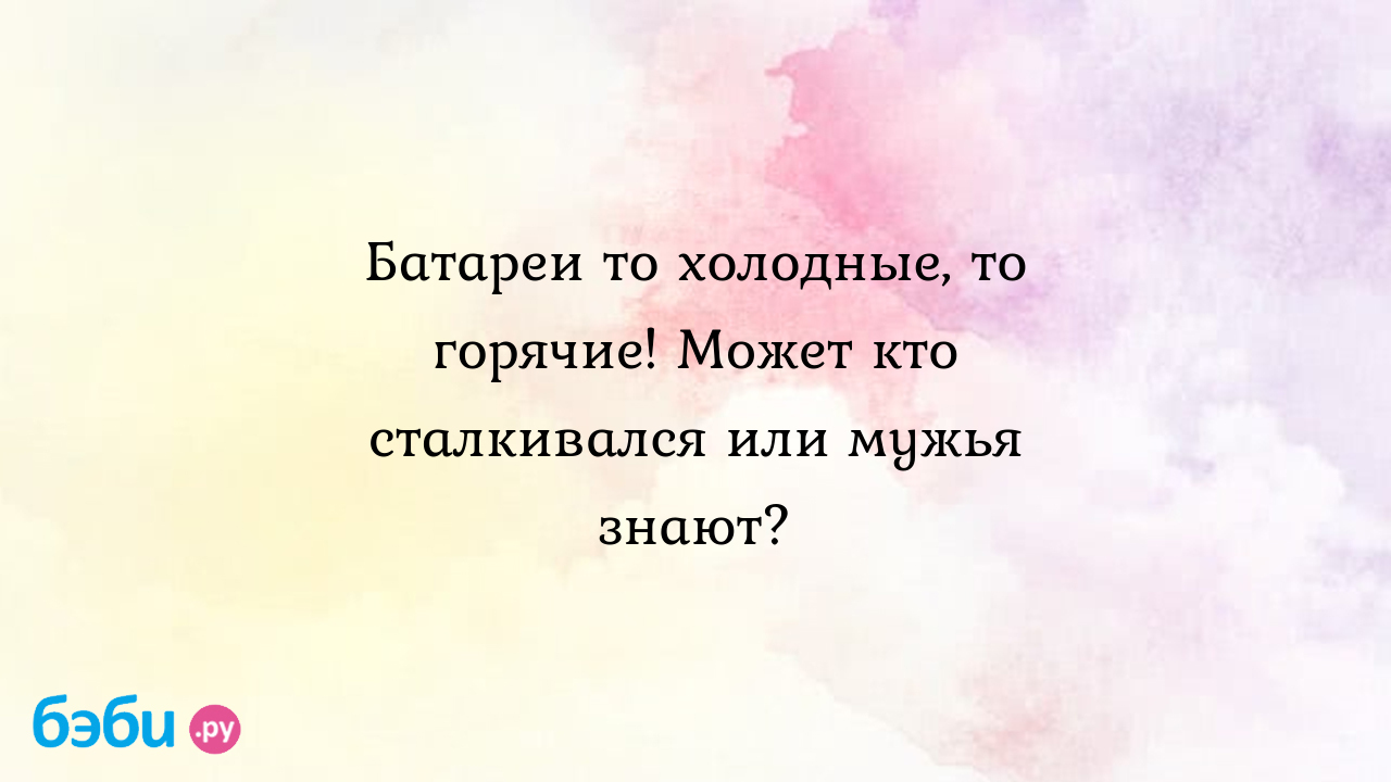 Батареи то холодные, то горячие! Может кто сталкивался или мужья знают?