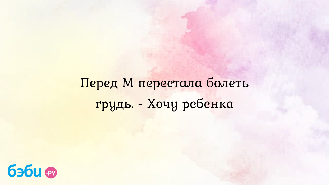 Перед М перестала болеть грудь. - Хочу ребенка