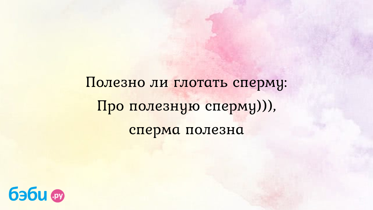 Вопрос с подвохом: безопасно ли глотать сперму (и действительно ли она полезна) | 69bong.ru