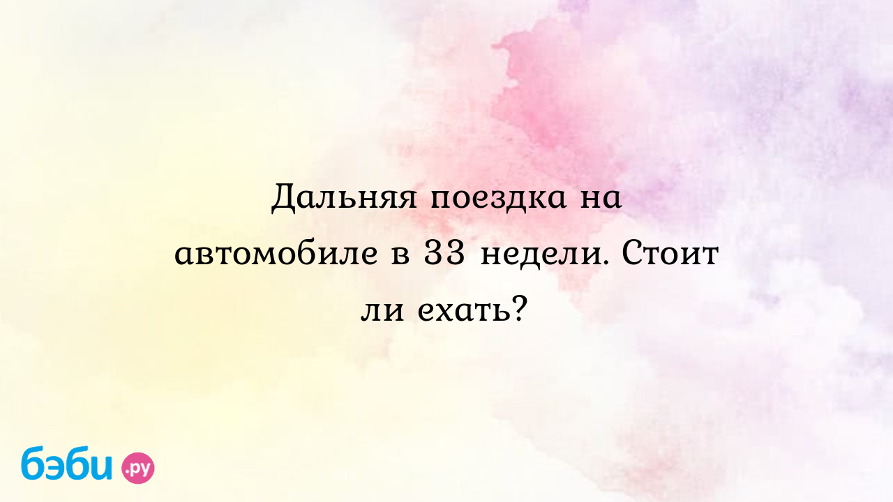 Дальняя поездка на автомобиле в 33 недели. стоит ли ехать?